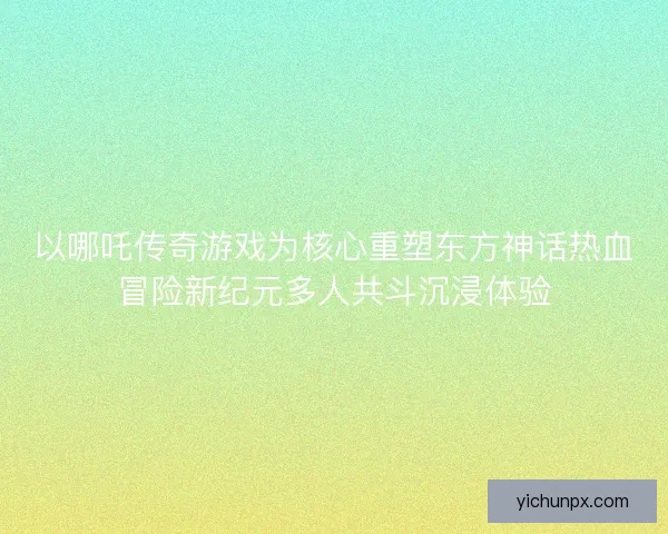 以哪吒传奇游戏为核心重塑东方神话热血冒险新纪元多人共斗沉浸体验