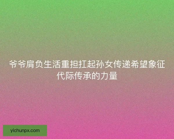爷爷肩负生活重担扛起孙女传递希望象征代际传承的力量