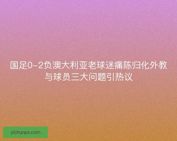 国足0-2负澳大利亚老球迷痛陈归化外教与球员三大问题引热议